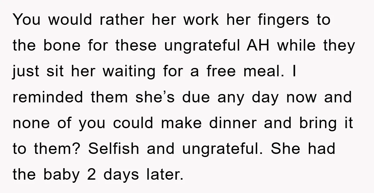 You would rather her work her fingers to the bone for these ungrateful AH while they just sit her waiting for a free meal. I reminded them she’s due any...