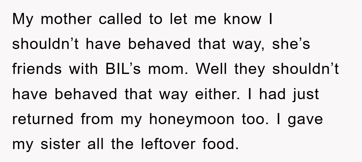 My mother called to let me know I shouldn’t have behaved that way, she’s friends with BIL’s mom. Well they shouldn’t have behaved that way either. I had just returned...