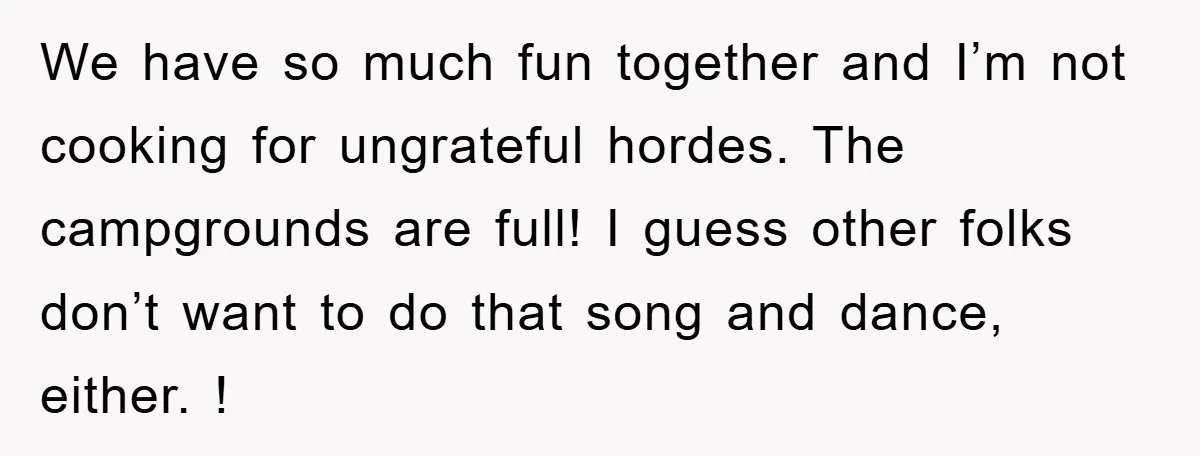 We have so much fun together and I’m not cooking for ungrateful hordes. The campgrounds are full! I guess other folks don’t want to do that song and dance, either....
