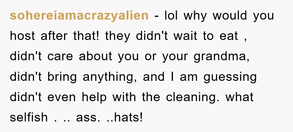 sohereiamacrazyalien − lol why would you host after that! they didn't wait to eat , didn't care about you or your grandma, didn't bring anything, and I am guessing didn't...
