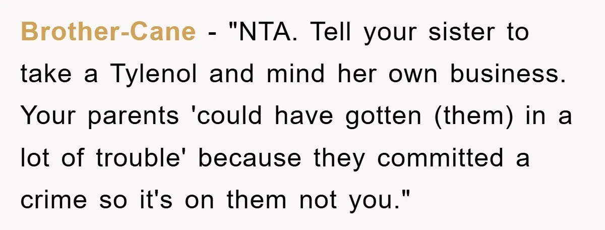 Brother-Cane - "NTA. Tell your sister to take a Tylenol and mind her own business. Your parents 'could have gotten (them) in a lot of trouble' because they committed a...