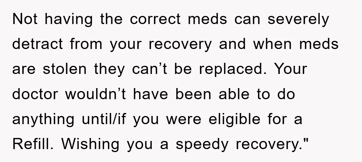 Not having the correct meds can severely detract from your recovery and when meds are stolen they can’t be replaced. Your doctor wouldn’t have been able to do anything until/if...