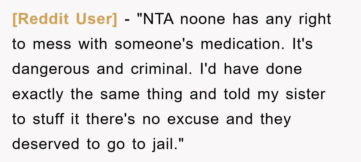 [Reddit User] - "NTA noone has any right to mess with someone's medication. It's dangerous and criminal. I'd have done exactly the same thing and told my sister to stuff...