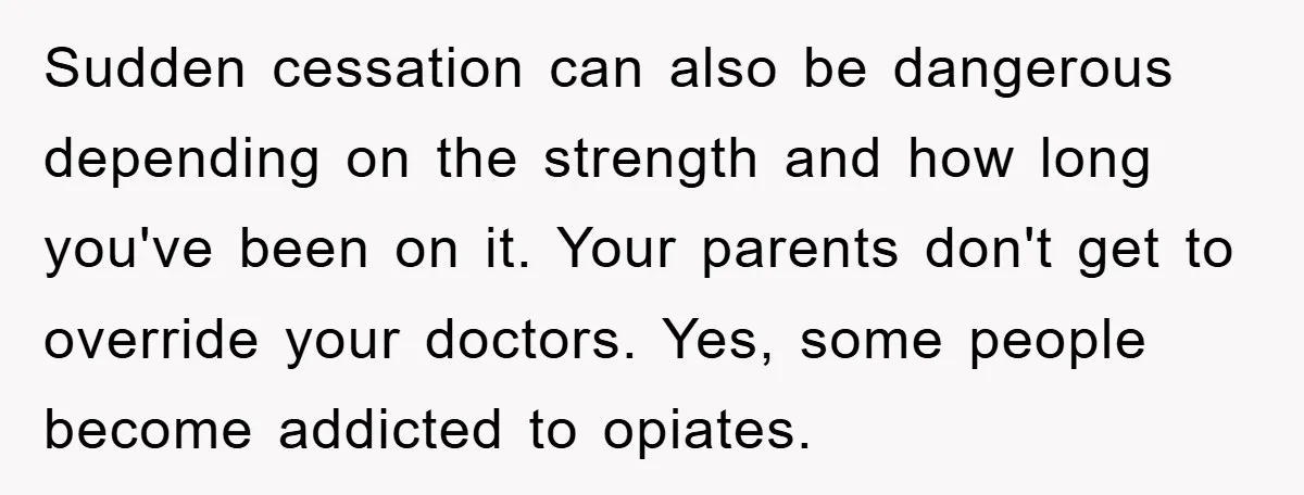 Sudden cessation can also be dangerous depending on the strength and how long you've been on it. Your parents don't get to override your doctors. Yes, some people become addicted...