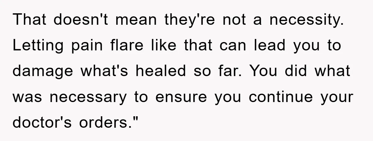 That doesn't mean they're not a necessity. Letting pain flare like that can lead you to damage what's healed so far. You did what was necessary to ensure you continue...