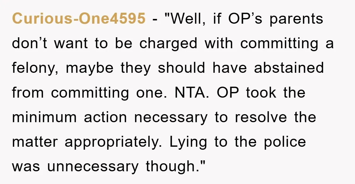 Curious-One4595 - "Well, if OP’s parents don’t want to be charged with committing a felony, maybe they should have abstained from committing one. NTA. OP took the minimum action necessary...