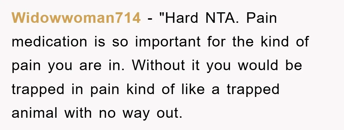 Widowwoman714 - "Hard NTA. Pain medication is so important for the kind of pain you are in. Without it you would be trapped in pain kind of like a trapped...