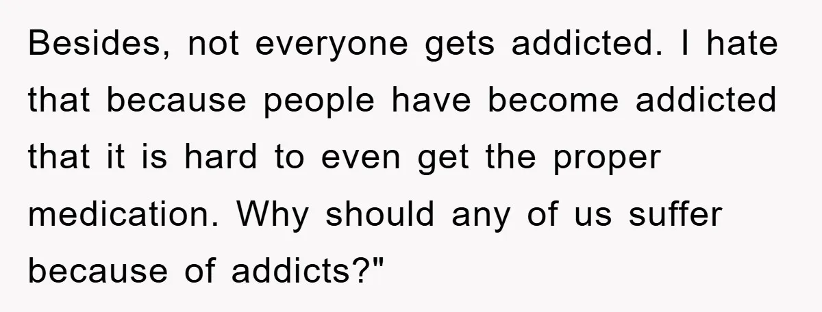 Besides, not everyone gets addicted. I hate that because people have become addicted that it is hard to even get the proper medication. Why should any of us suffer because...