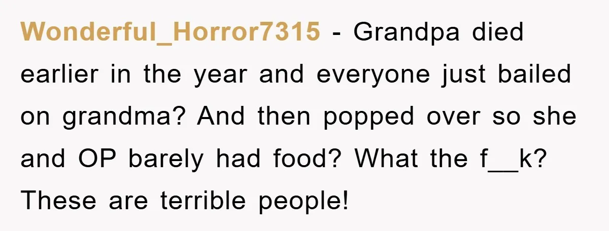 Wonderful_Horror7315 − Grandpa died earlier in the year and everyone just bailed on grandma? And then popped over so she and OP barely had food? What the f__k? These are...