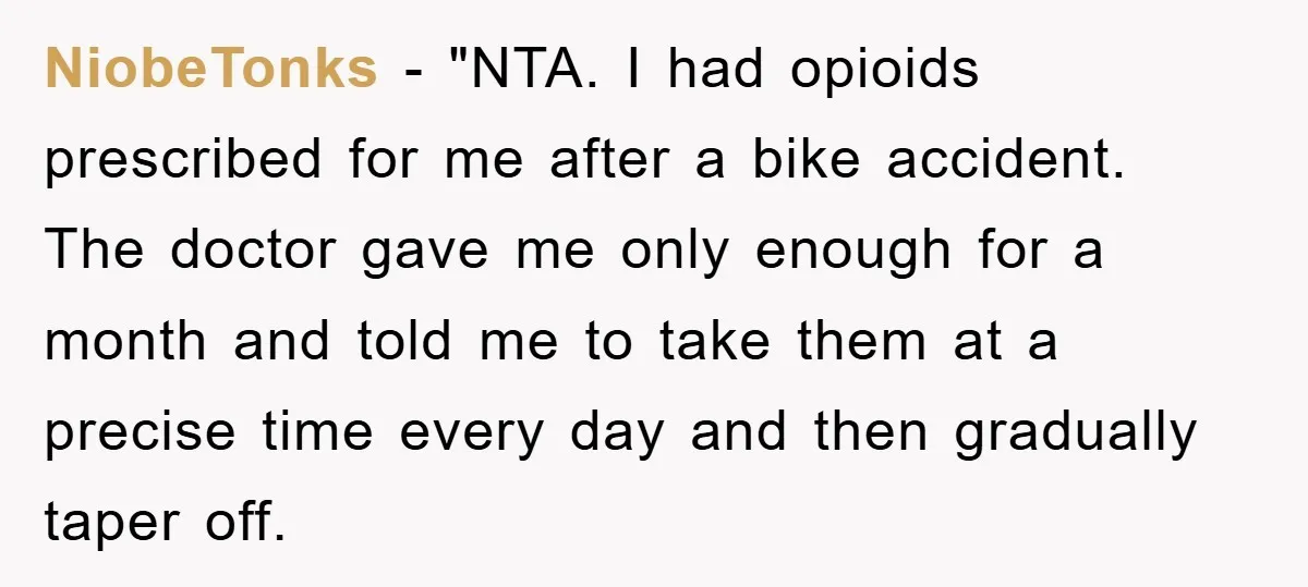 NiobeTonks - "NTA. I had opioids prescribed for me after a bike accident. The doctor gave me only enough for a month and told me to take them at a...