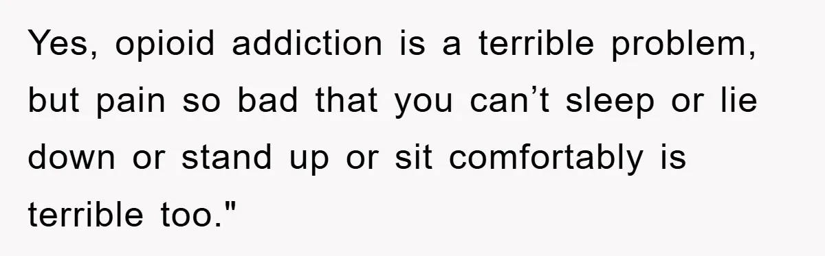 Yes, opioid addiction is a terrible problem, but pain so bad that you can’t sleep or lie down or stand up or sit comfortably is terrible too."