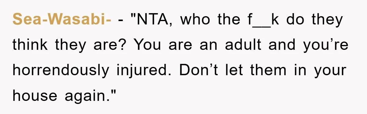 Sea-Wasabi- - "NTA, who the f__k do they think they are? You are an adult and you’re horrendously injured. Don’t let them in your house again."