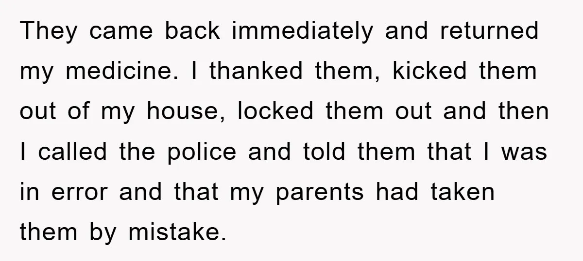 They came back immediately and returned my medicine. I thanked them, kicked them out of my house, locked them out and then I called the police and told them that...