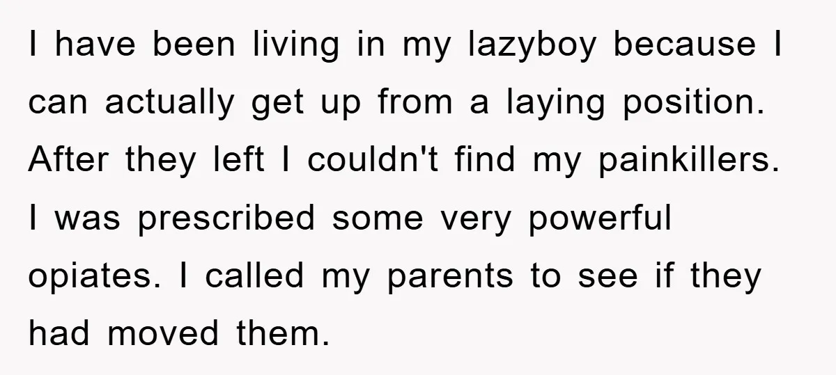 I have been living in my lazyboy because I can actually get up from a laying position. After they left I couldn't find my painkillers. I was prescribed some very...