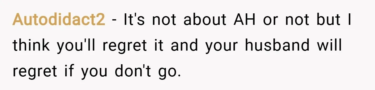 Autodidact2 − It's not about AH or not but I think you'll regret it and your husband will regret if you don't go.