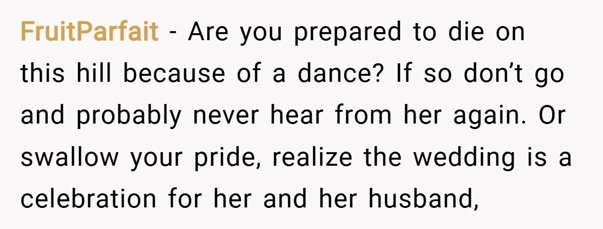 FruitParfait − Are you prepared to die on this hill because of a dance? If so don’t go and probably never hear from her again. Or swallow your pride, realize...