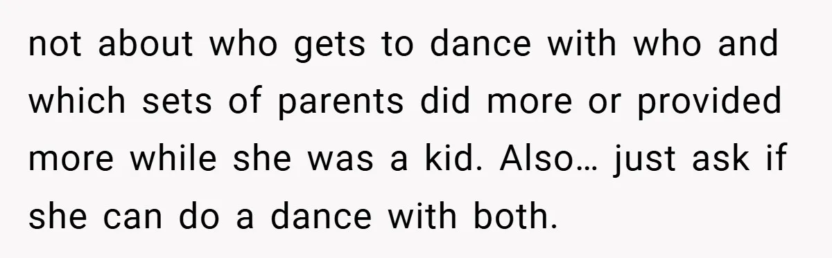 not about who gets to dance with who and which sets of parents did more or provided more while she was a kid. Also… just ask if she can do...