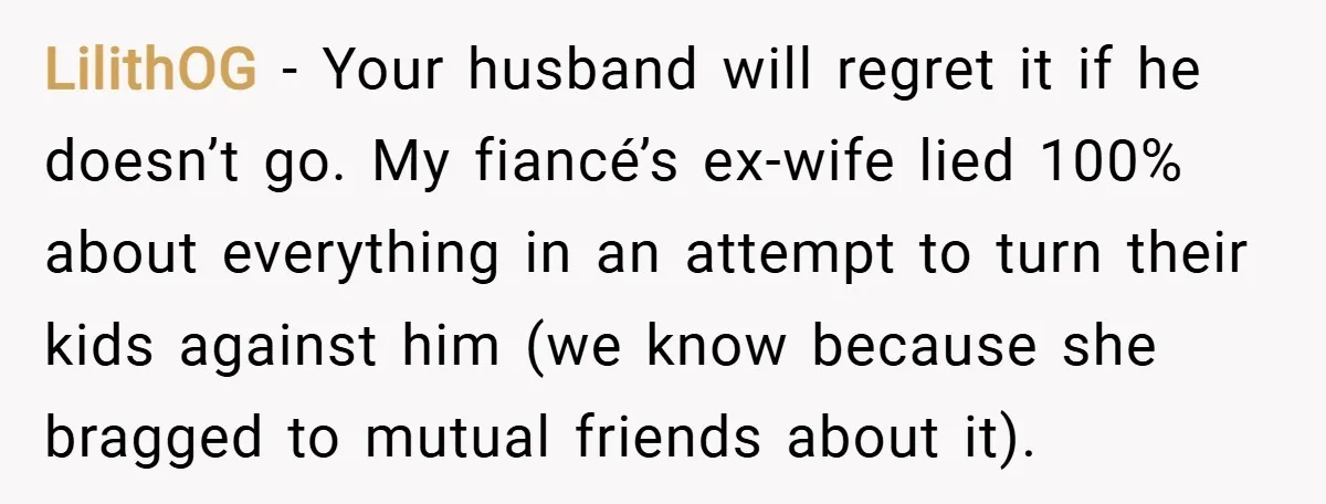 LilithOG − Your husband will regret it if he doesn’t go. My fiancé’s ex-wife lied 100% about everything in an attempt to turn their kids against him (we know because...
