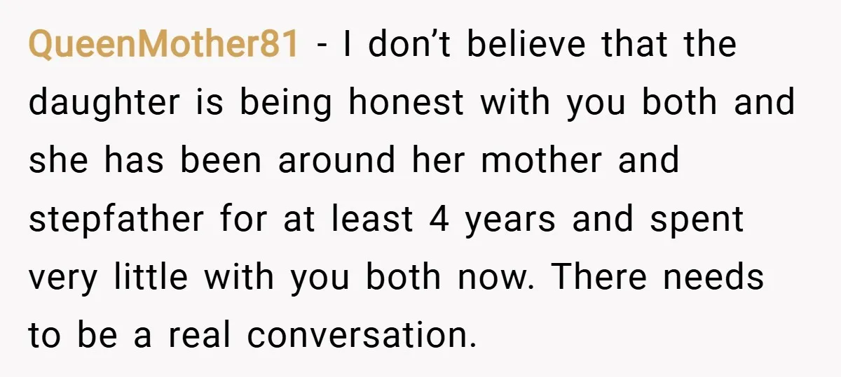 QueenMother81 − I don’t believe that the daughter is being honest with you both and she has been around her mother and stepfather for at least 4 years and spent...
