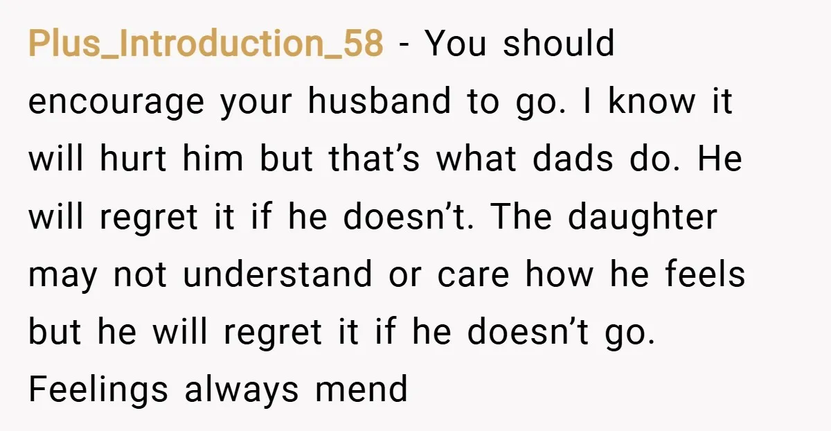Plus_Introduction_58 − You should encourage your husband to go. I know it will hurt him but that’s what dads do. He will regret it if he doesn’t. The daughter may...