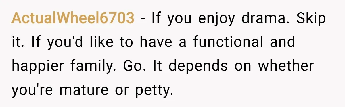 ActualWheel6703 − If you enjoy drama. Skip it. If you'd like to have a functional and happier family. Go. It depends on whether you're mature or petty.