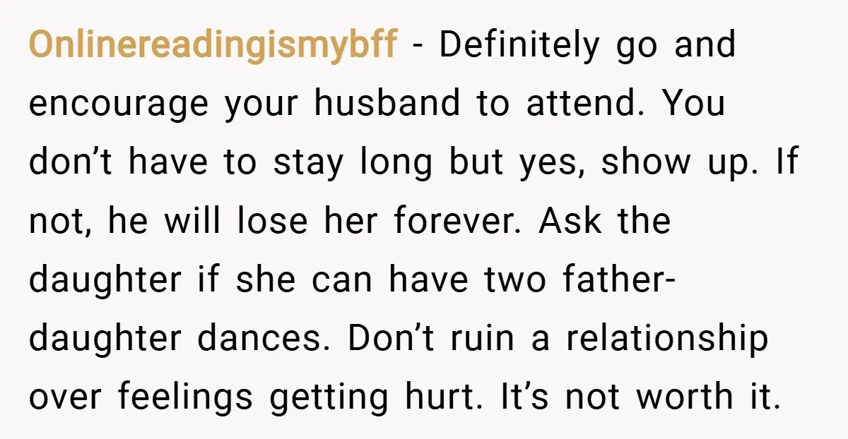Onlinereadingismybff − Definitely go and encourage your husband to attend. You don’t have to stay long but yes, show up. If not, he will lose her forever. Ask the daughter...