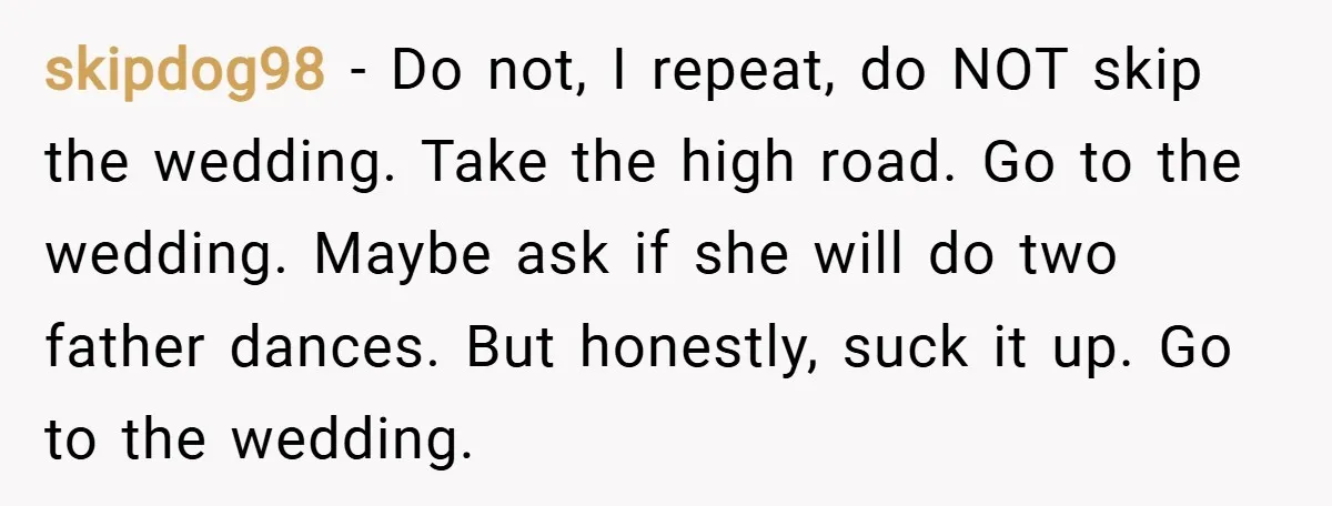 skipdog98 − Do not, I repeat, do NOT skip the wedding. Take the high road. Go to the wedding. Maybe ask if she will do two father dances. But honestly,...