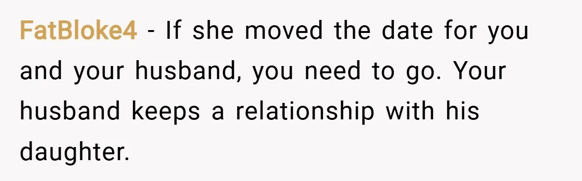 FatBloke4 − If she moved the date for you and your husband, you need to go. Your husband keeps a relationship with his daughter.