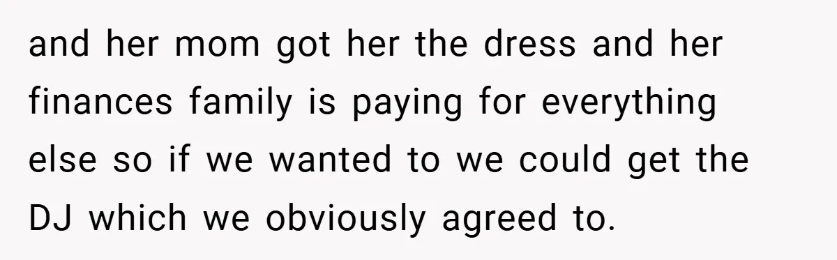 and her mom got her the dress and her finances family is paying for everything else so if we wanted to we could get the DJ which we obviously agreed...