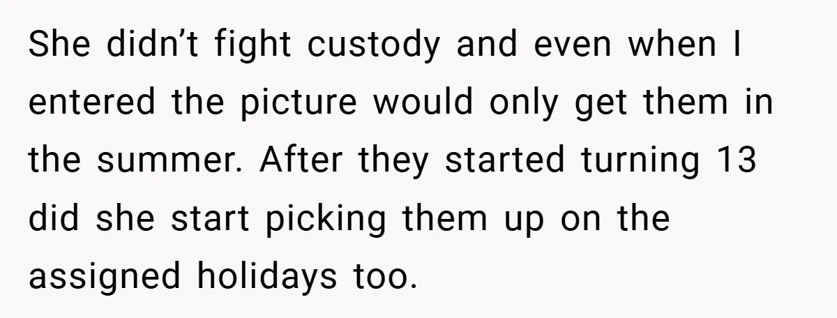 She didn’t fight custody and even when I entered the picture would only get them in the summer. After they started turning 13 did she start picking them up on...