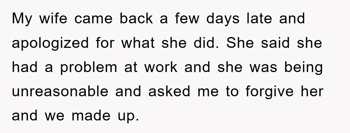 My wife came back a few days late and apologized for what she did. She said she had a problem at work and she was being unreasonable and asked me...