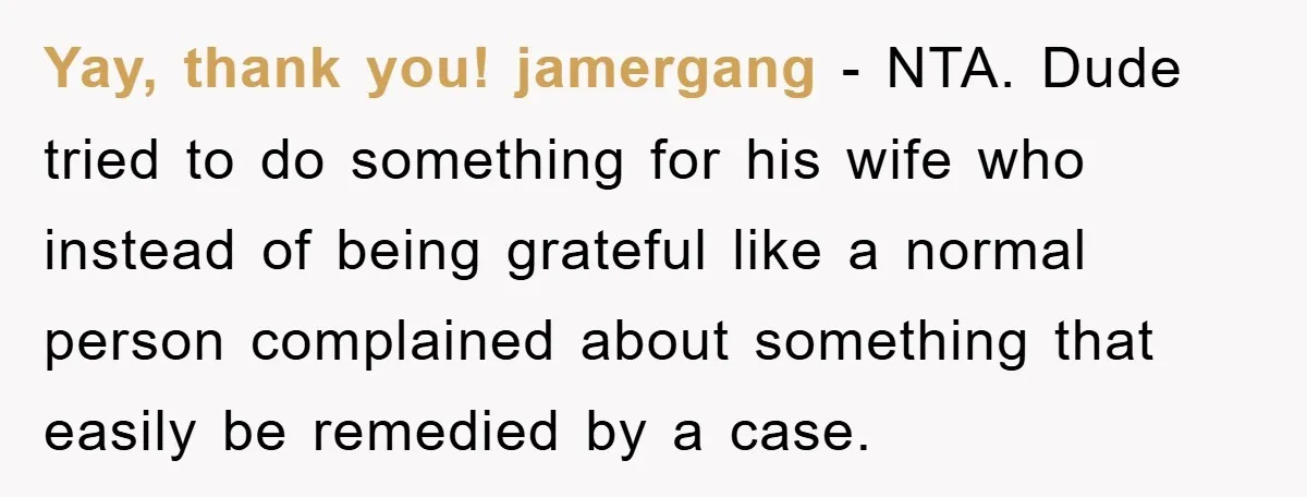 Yay, thank you! jamergang − NTA. Dude tried to do something for his wife who instead of being grateful like a normal person complained about something that easily be remedied...