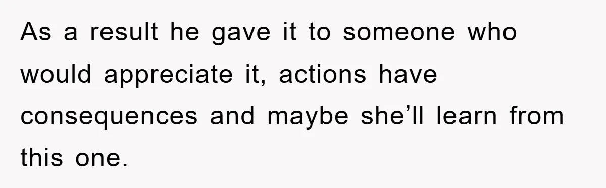 As a result he gave it to someone who would appreciate it, actions have consequences and maybe she’ll learn from this one.