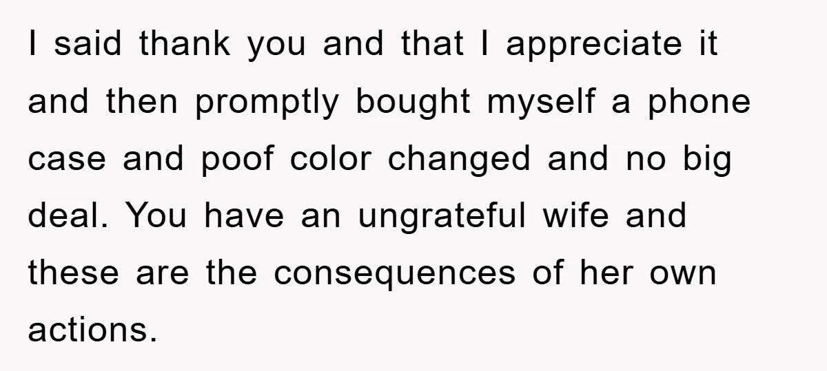 I said thank you and that I appreciate it and then promptly bought myself a phone case and poof color changed and no big deal. You have an ungrateful wife...