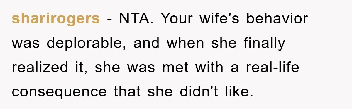 sharirogers − NTA. Your wife's behavior was deplorable, and when she finally realized it, she was met with a real-life consequence that she didn't like.