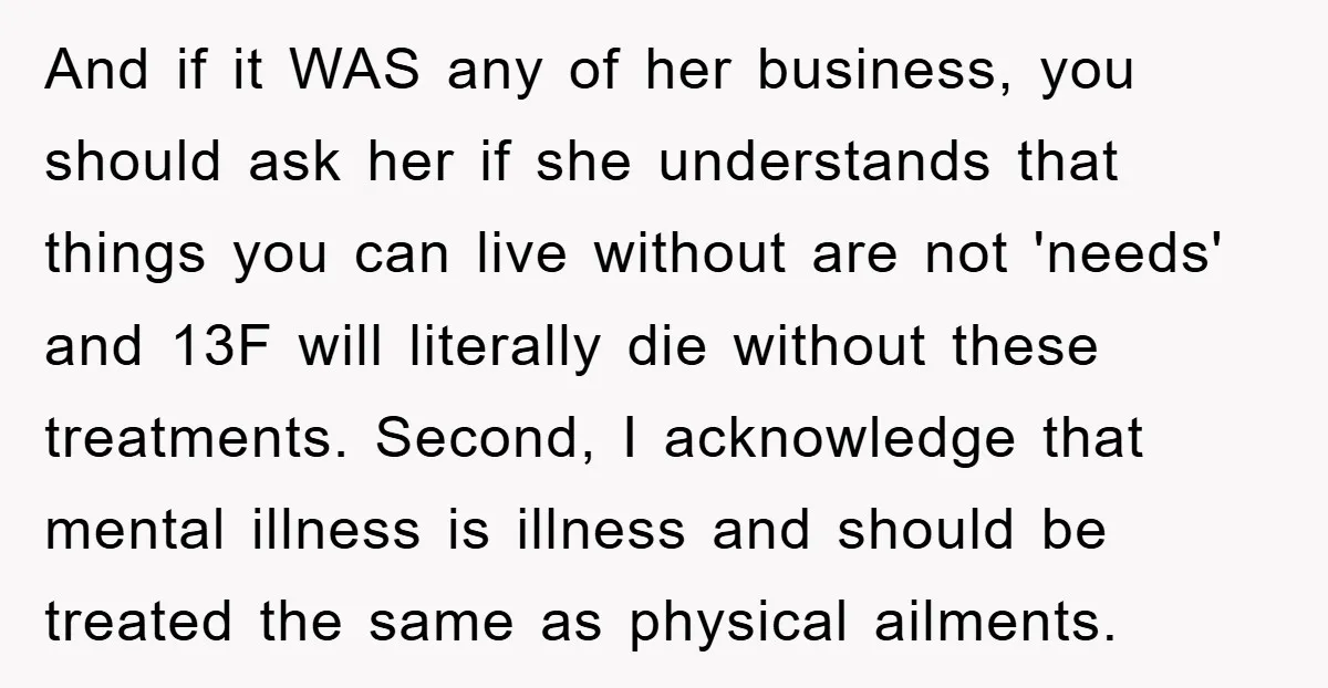 And if it WAS any of her business, you should ask her if she understands that things you can live without are not 'needs' and 13F will literally die without...