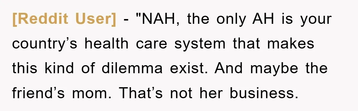 [Reddit User] - "NAH, the only AH is your country’s health care system that makes this kind of dilemma exist. And maybe the friend’s mom. That’s not her business.