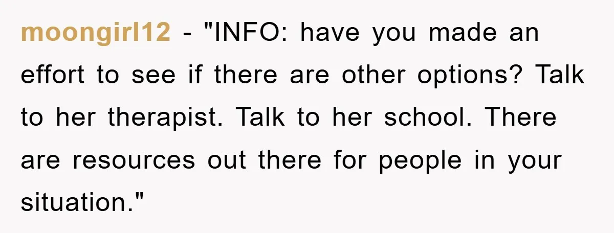 moongirl12 - "INFO: have you made an effort to see if there are other options? Talk to her therapist. Talk to her school. There are resources out there for people...