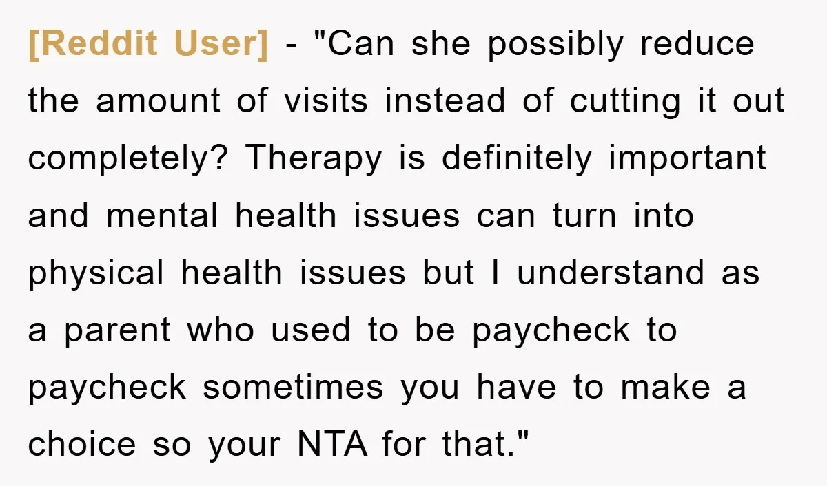 [Reddit User] - "Can she possibly reduce the amount of visits instead of cutting it out completely? Therapy is definitely important and mental health issues can turn into physical health...