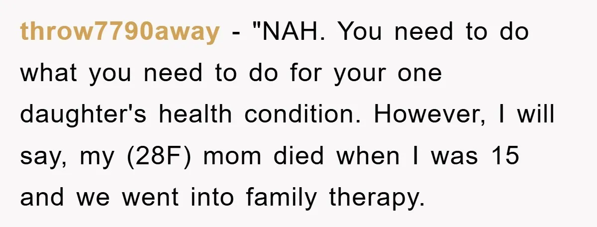 throw7790away - "NAH. You need to do what you need to do for your one daughter's health condition. However, I will say, my (28F) mom died when I was 15...
