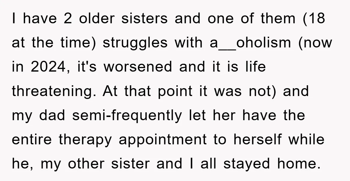 I have 2 older sisters and one of them (18 at the time) struggles with a__oholism (now in 2024, it's worsened and it is life threatening. At that point it...