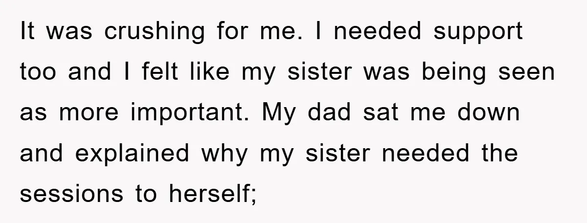 It was crushing for me. I needed support too and I felt like my sister was being seen as more important. My dad sat me down and explained why my...