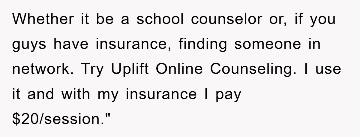 Whether it be a school counselor or, if you guys have insurance, finding someone in network. Try Uplift Online Counseling. I use it and with my insurance I pay $20/session."
