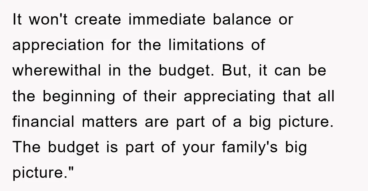 It won't create immediate balance or appreciation for the limitations of wherewithal in the budget. But, it can be the beginning of their appreciating that all financial matters are part...