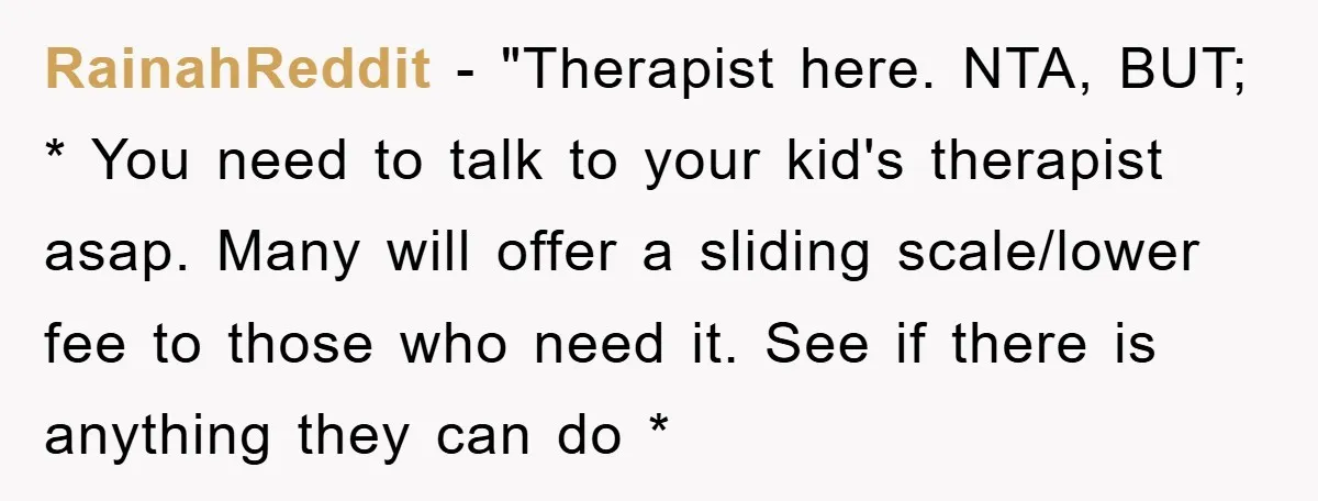RainahReddit - "Therapist here. NTA, BUT; * You need to talk to your kid's therapist asap. Many will offer a sliding scale/lower fee to those who need it. See if...