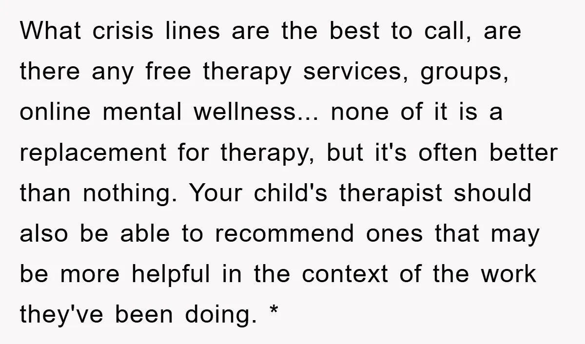 What crisis lines are the best to call, are there any free therapy services, groups, online mental wellness... none of it is a replacement for therapy, but it's often better...