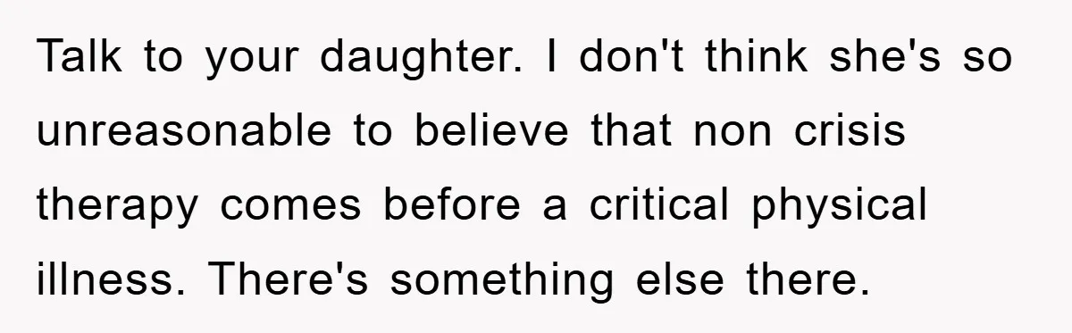 Talk to your daughter. I don't think she's so unreasonable to believe that non crisis therapy comes before a critical physical illness. There's something else there.