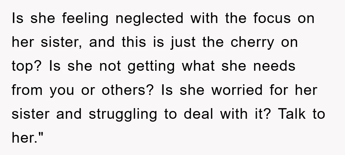 Is she feeling neglected with the focus on her sister, and this is just the cherry on top? Is she not getting what she needs from you or others? Is...