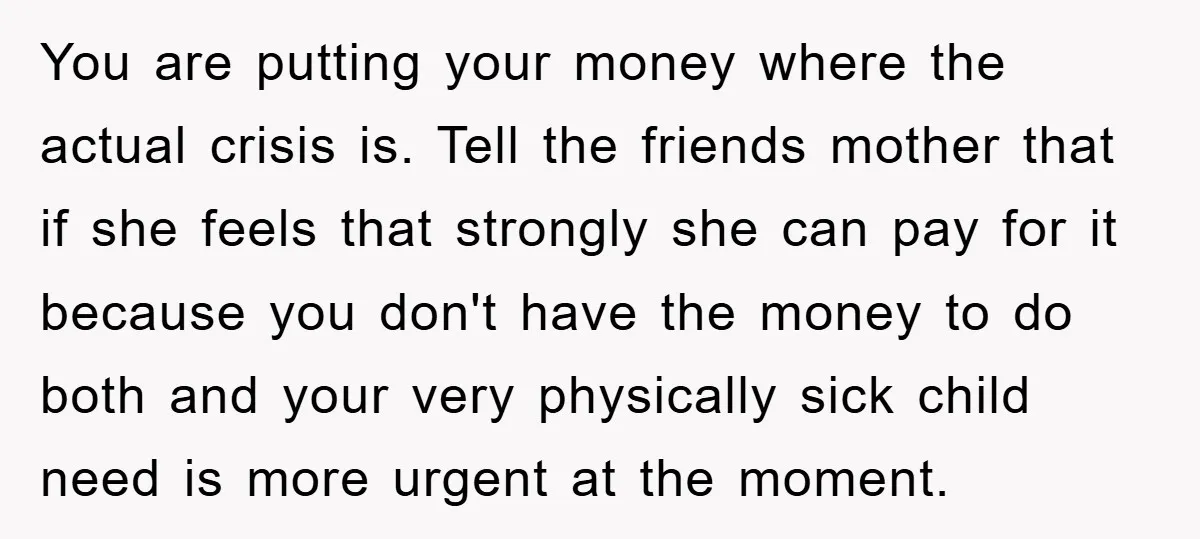 You are putting your money where the actual crisis is. Tell the friends mother that if she feels that strongly she can pay for it because you don't have the...