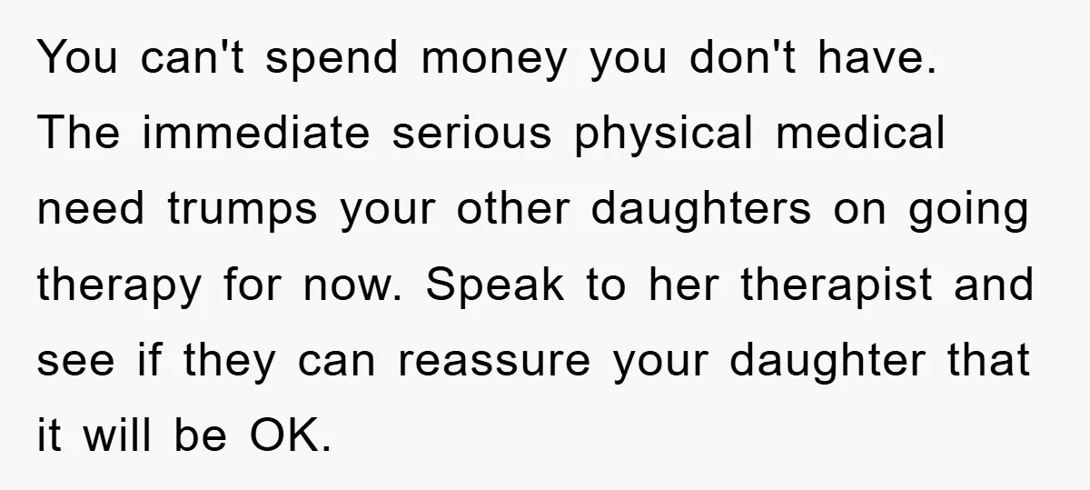 You can't spend money you don't have. The immediate serious physical medical need trumps your other daughters on going therapy for now. Speak to her therapist and see if they...